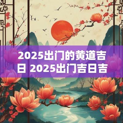 2025出门的黄道吉日 2025出门吉日吉时查询