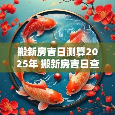 搬新房吉日测算2025年 搬新房吉日查询