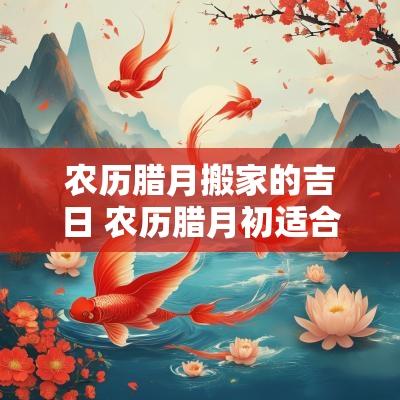 农历腊月搬家的吉日 农历腊月初适合搬家的日子