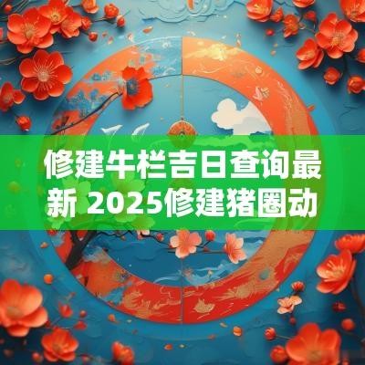 修建牛栏吉日查询最新 2025修建猪圈动土吉日查询