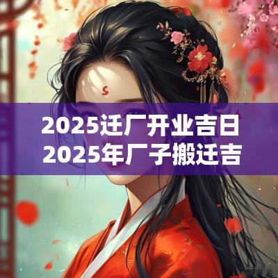 2025迁厂开业吉日 2025年厂子搬迁吉日