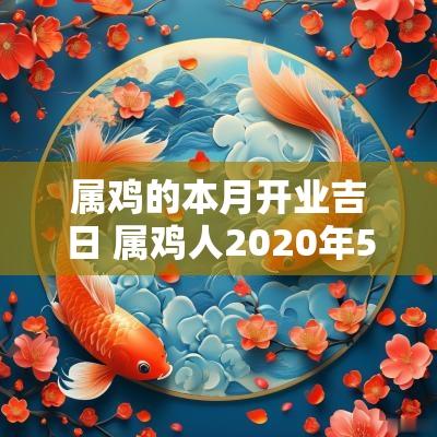 属鸡的本月开业吉日 属鸡人2025年5月最佳的开业吉日