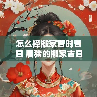 怎么择搬家吉时吉日 属猪的搬家吉日吉时