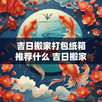 吉日搬家打包纸箱推荐什么 吉日搬家打包盒推荐