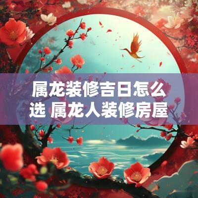 属龙装修吉日怎么选 属龙人装修房屋动工吉日
