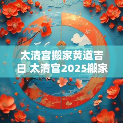 太清宫搬家黄道吉日 太清宫2025搬家吉日