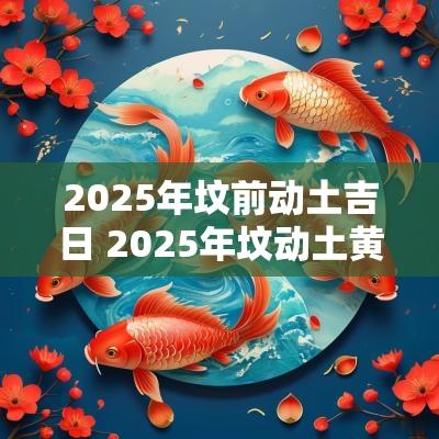 2025年坟前动土吉日 2025年坟动土黄道吉日一览表