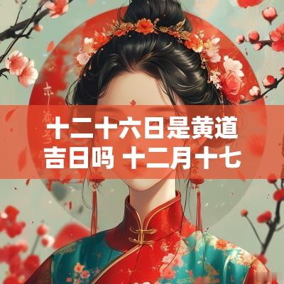 十二十六日是黄道吉日吗 十二月十七日是黄道吉日吗 十二十六日是黄道吉日吗 十二月十七日是黄道吉日吗