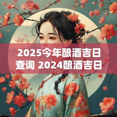 2025今年酿酒吉日查询 2025酿酒吉日一览表
