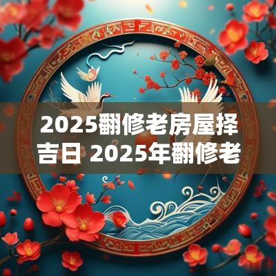 2025翻修老房屋择吉日 2025年翻修老房子吉日