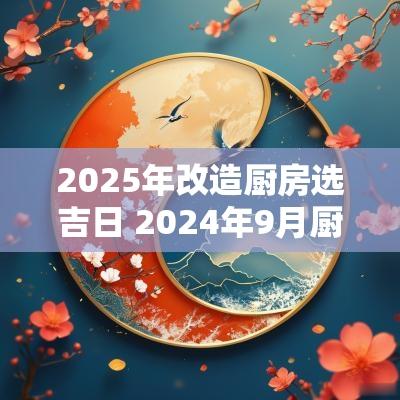 2025年改造厨房选吉日 2025年9月厨房改造最佳日子