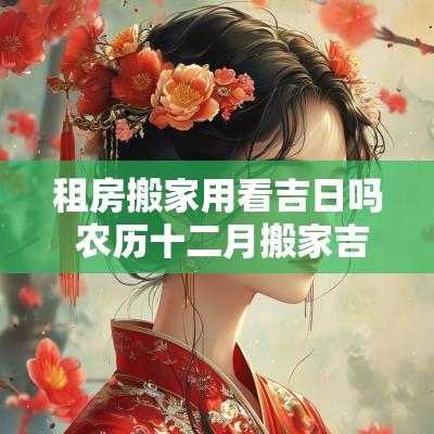 租房搬家用看吉日吗 农历十二月搬家吉日 租房搬家用看吉日吗 农历十二月搬家吉日