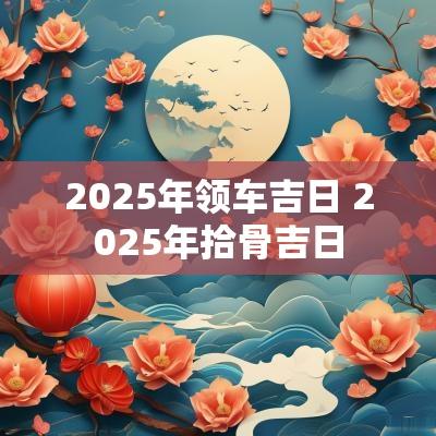2025年领车吉日 2025年拾骨吉日