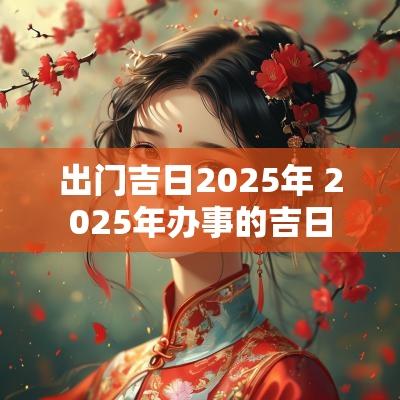 出门吉日2025年 2025年办事的吉日
