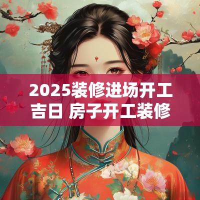 2025装修进场开工吉日 房子开工装修吉日要几人去