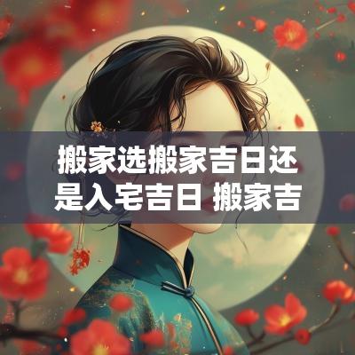搬家选搬家吉日还是入宅吉日 搬家吉日选屋主还是全家