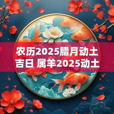 农历2025腊月动土吉日 属羊2025动土吉日