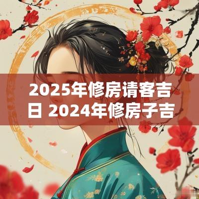2025年修房请客吉日 2025年修房子吉日一览表