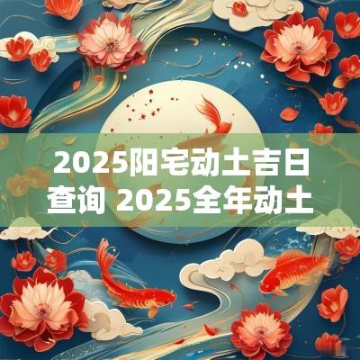 2025阳宅动土吉日查询 2025全年动土吉日