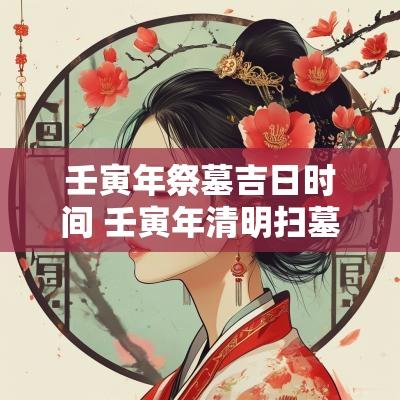 壬寅年祭墓吉日时间 壬寅年清明扫墓吉日