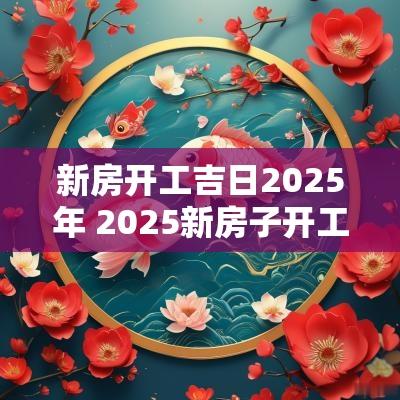 新房开工吉日2025年 2025新房子开工吉日