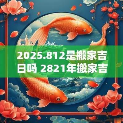 2025.812是搬家吉日吗 2821年搬家吉日