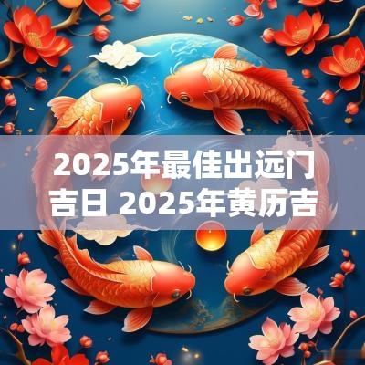 2025年最佳出远门吉日 2025年黄历吉日查询表