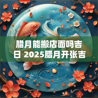 腊月能搬店面吗吉日 2025腊月开张吉日