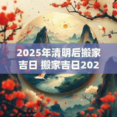 2025年清明后搬家吉日 搬家吉日2025年最佳搬家时间