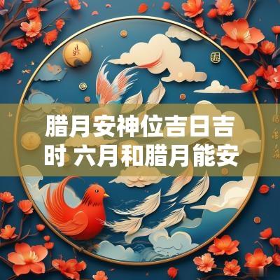 腊月安神位吉日吉时 六月和腊月能安神位吗