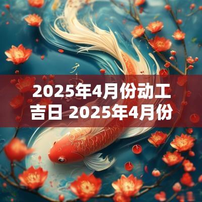 2025年4月份动工吉日 2025年4月份建房动土最佳吉日