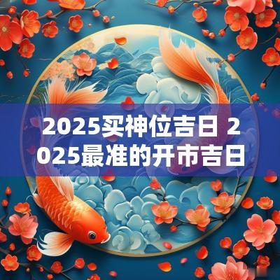 2025买神位吉日 2025最准的开市吉日