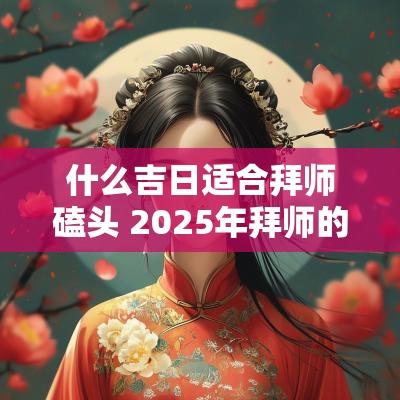 什么吉日适合拜师磕头 2025年拜师的吉日