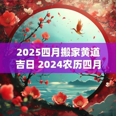 2025四月搬家黄道吉日 2025农历四月搬家的黄道吉日