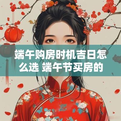 端午购房时机吉日怎么选 端午节买房的忌讳