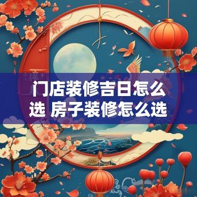 门店装修吉日怎么选 房子装修怎么选吉日
