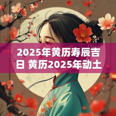 2025年黄历寿辰吉日 黄历2025年动土吉日