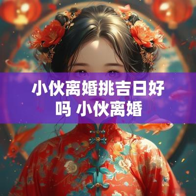 小伙离婚挑吉日好吗 小伙离婚
