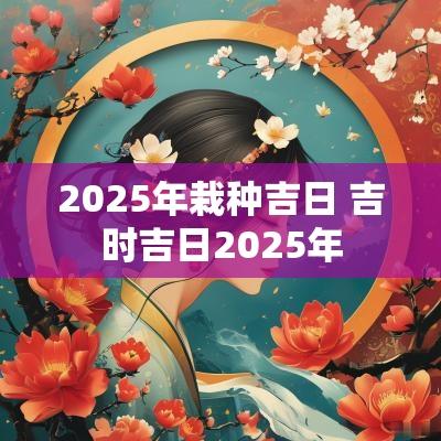 2025年栽种吉日 吉时吉日2025年