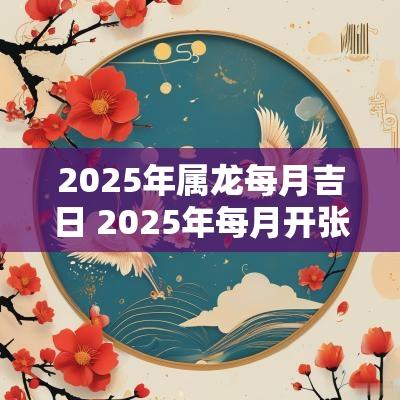 2025年属龙每月吉日 2025年每月开张吉日
