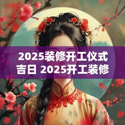 2025装修开工仪式吉日 2025开工装修吉日吉时