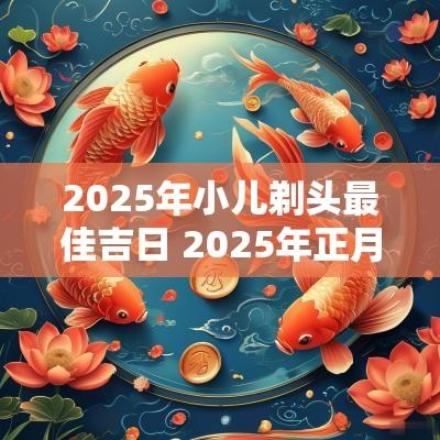 2025年小儿剃头最佳吉日 2025年正月剃头发吉日
