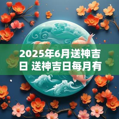 2025年6月送神吉日 送神吉日每月有哪几日