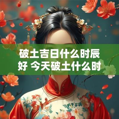 破土吉日什么时辰好 今天破土什么时辰好