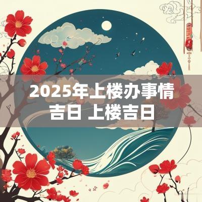 2025年上楼办事情吉日 上楼吉日