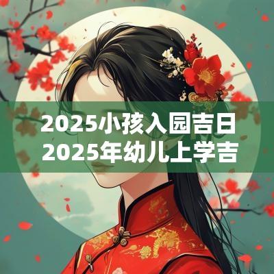 2025小孩入园吉日 2025年幼儿上学吉日