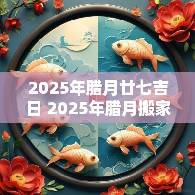 2025年腊月廿七吉日 2025年腊月搬家吉日表