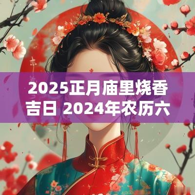 2025正月庙里烧香吉日 2025年农历六月烧香拜佛吉日