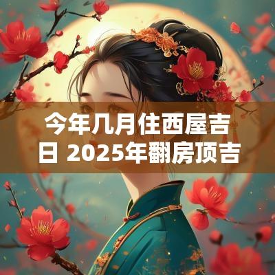 今年几月住西屋吉日 2025年翻房顶吉日