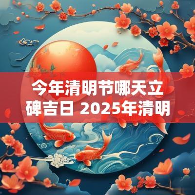 今年清明节哪天立碑吉日 2025年清明节前啥时候适合立碑